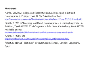 References: 
•Lamb, M (2002) ‘Explaining successful language learning in difficult 
circumstances’, Prospect, Vol 17 No.2 Available online: 
http://www.ameprc.mq.edu.au/docs/prospect_journal/volume_17_no_2/17_2_3_Lamb.pdf 
•Smith, R (2011) ‘Teaching in difficult circumstances: a research agenda’ in 
Pattison, T (ed) IATEFL 2010 Conference Selections, Canterbury, Kent: IATEFL. 
Available online: 
http://www.academia.edu/4175162/Teaching_English_in_difficult_circumstances_A_new_research_agenda 
•Smith, R (2001-14) 
http://www2.warwick.ac.uk/fac/soc/al/research/groups/ellta/resources/telc/ 
•West, M (1960) Teaching in difficult Circumstances, London: Longmans, 
Green 
 