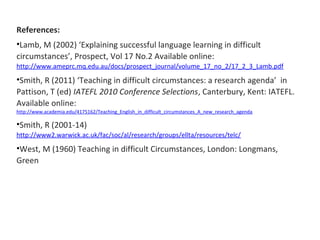 References: 
•Lamb, M (2002) ‘Explaining successful language learning in difficult 
circumstances’, Prospect, Vol 17 No.2 ...