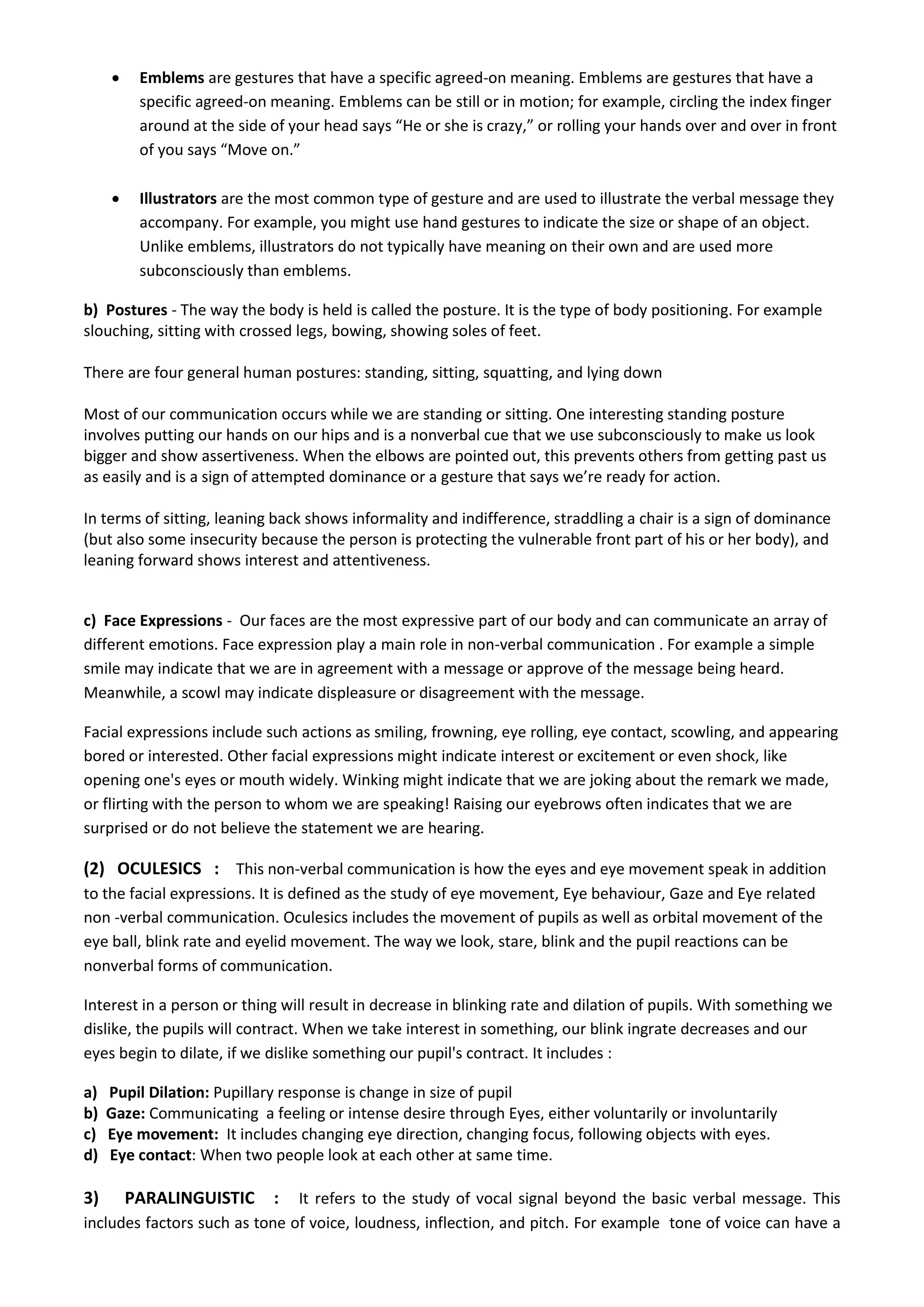  Emblems are gestures that have a specific agreed-on meaning. Emblems are gestures that have a 
specific agreed-on meaning. Emblems can be still or in motion; for example, circling the index finger 
around at the side of your head says “He or she is crazy,” or rolling your hands over and over in front 
of you says “Move on.” 
 Illustrators are the most common type of gesture and are used to illustrate the verbal message they 
accompany. For example, you might use hand gestures to indicate the size or shape of an object. 
Unlike emblems, illustrators do not typically have meaning on their own and are used more 
subconsciously than emblems. 
b) Postures - The way the body is held is called the posture. It is the type of body positioning. For example 
slouching, sitting with crossed legs, bowing, showing soles of feet. 
There are four general human postures: standing, sitting, squatting, and lying down 
Most of our communication occurs while we are standing or sitting. One interesting standing posture 
involves putting our hands on our hips and is a nonverbal cue that we use subconsciously to make us look 
bigger and show assertiveness. When the elbows are pointed out, this prevents others from getting past us 
as easily and is a sign of attempted dominance or a gesture that says we’re ready for action. 
In terms of sitting, leaning back shows informality and indifference, straddling a chair is a sign of dominance 
(but also some insecurity because the person is protecting the vulnerable front part of his or her body), and 
leaning forward shows interest and attentiveness. 
c) Face Expressions - Our faces are the most expressive part of our body and can communicate an array of 
different emotions. Face expression play a main role in non-verbal communication . For example a simple 
smile may indicate that we are in agreement with a message or approve of the message being heard. 
Meanwhile, a scowl may indicate displeasure or disagreement with the message. 
Facial expressions include such actions as smiling, frowning, eye rolling, eye contact, scowling, and appearing 
bored or interested. Other facial expressions might indicate interest or excitement or even shock, like 
opening one's eyes or mouth widely. Winking might indicate that we are joking about the remark we made, 
or flirting with the person to whom we are speaking! Raising our eyebrows often indicates that we are 
surprised or do not believe the statement we are hearing. 
(2) OCULESICS : This non-verbal communication is how the eyes and eye movement speak in addition 
to the facial expressions. It is defined as the study of eye movement, Eye behaviour, Gaze and Eye related 
non -verbal communication. Oculesics includes the movement of pupils as well as orbital movement of the 
eye ball, blink rate and eyelid movement. The way we look, stare, blink and the pupil reactions can be 
nonverbal forms of communication. 
Interest in a person or thing will result in decrease in blinking rate and dilation of pupils. With something we 
dislike, the pupils will contract. When we take interest in something, our blink ingrate decreases and our 
eyes begin to dilate, if we dislike something our pupil's contract. It includes : 
a) Pupil Dilation: Pupillary response is change in size of pupil 
b) Gaze: Communicating a feeling or intense desire through Eyes, either voluntarily or involuntarily 
c) Eye movement: It includes changing eye direction, changing focus, following objects with eyes. 
d) Eye contact: When two people look at each other at same time. 
3) PARALINGUISTIC : It refers to the study of vocal signal beyond the basic verbal message. This 
includes factors such as tone of voice, loudness, inflection, and pitch. For example tone of voice can have a 
 
