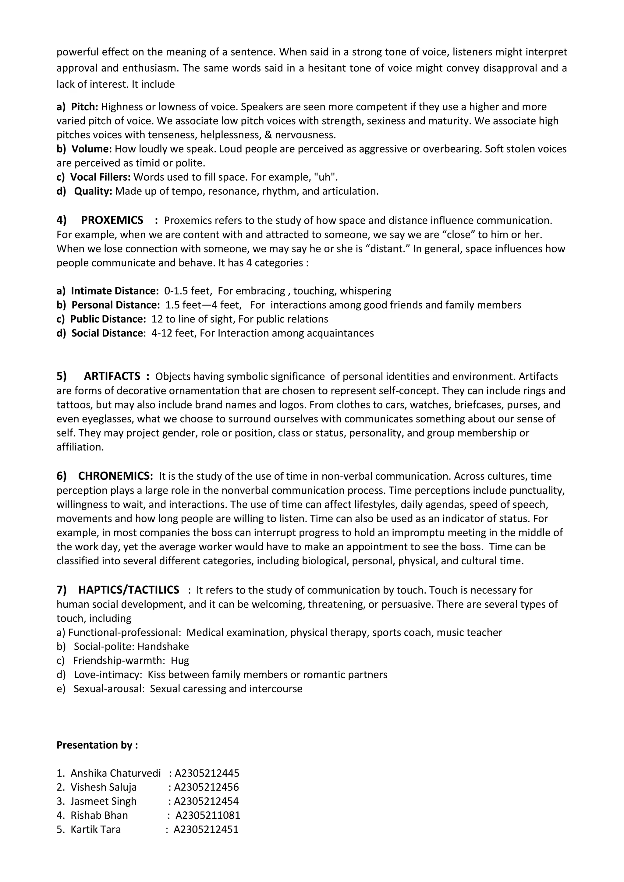 powerful effect on the meaning of a sentence. When said in a strong tone of voice, listeners might interpret 
approval and enthusiasm. The same words said in a hesitant tone of voice might convey disapproval and a 
lack of interest. It include 
a) Pitch: Highness or lowness of voice. Speakers are seen more competent if they use a higher and more 
varied pitch of voice. We associate low pitch voices with strength, sexiness and maturity. We associate high 
pitches voices with tenseness, helplessness, & nervousness. 
b) Volume: How loudly we speak. Loud people are perceived as aggressive or overbearing. Soft stolen voices 
are perceived as timid or polite. 
c) Vocal Fillers: Words used to fill space. For example, "uh". 
d) Quality: Made up of tempo, resonance, rhythm, and articulation. 
4) PROXEMICS : Proxemics refers to the study of how space and distance influence communication. 
For example, when we are content with and attracted to someone, we say we are “close” to him or her. 
When we lose connection with someone, we may say he or she is “distant.” In general, space influences how 
people communicate and behave. It has 4 categories : 
a) Intimate Distance: 0-1.5 feet, For embracing , touching, whispering 
b) Personal Distance: 1.5 feet—4 feet, For interactions among good friends and family members 
c) Public Distance: 12 to line of sight, For public relations 
d) Social Distance: 4-12 feet, For Interaction among acquaintances 
5) ARTIFACTS : Objects having symbolic significance of personal identities and environment. Artifacts 
are forms of decorative ornamentation that are chosen to represent self-concept. They can include rings and 
tattoos, but may also include brand names and logos. From clothes to cars, watches, briefcases, purses, and 
even eyeglasses, what we choose to surround ourselves with communicates something about our sense of 
self. They may project gender, role or position, class or status, personality, and group membership or 
affiliation. 
6) CHRONEMICS: It is the study of the use of time in non-verbal communication. Across cultures, time 
perception plays a large role in the nonverbal communication process. Time perceptions include punctuality, 
willingness to wait, and interactions. The use of time can affect lifestyles, daily agendas, speed of speech, 
movements and how long people are willing to listen. Time can also be used as an indicator of status. For 
example, in most companies the boss can interrupt progress to hold an impromptu meeting in the middle of 
the work day, yet the average worker would have to make an appointment to see the boss. Time can be 
classified into several different categories, including biological, personal, physical, and cultural time. 
7) HAPTICS/TACTILICS : It refers to the study of communication by touch. Touch is necessary for 
human social development, and it can be welcoming, threatening, or persuasive. There are several types of 
touch, including 
a) Functional-professional: Medical examination, physical therapy, sports coach, music teacher 
b) Social-polite: Handshake 
c) Friendship-warmth: Hug 
d) Love-intimacy: Kiss between family members or romantic partners 
e) Sexual-arousal: Sexual caressing and intercourse 
Presentation by : 
1. Anshika Chaturvedi : A2305212445 
2. Vishesh Saluja : A2305212456 
3. Jasmeet Singh : A2305212454 
4. Rishab Bhan : A2305211081 
5. Kartik Tara : A2305212451 
