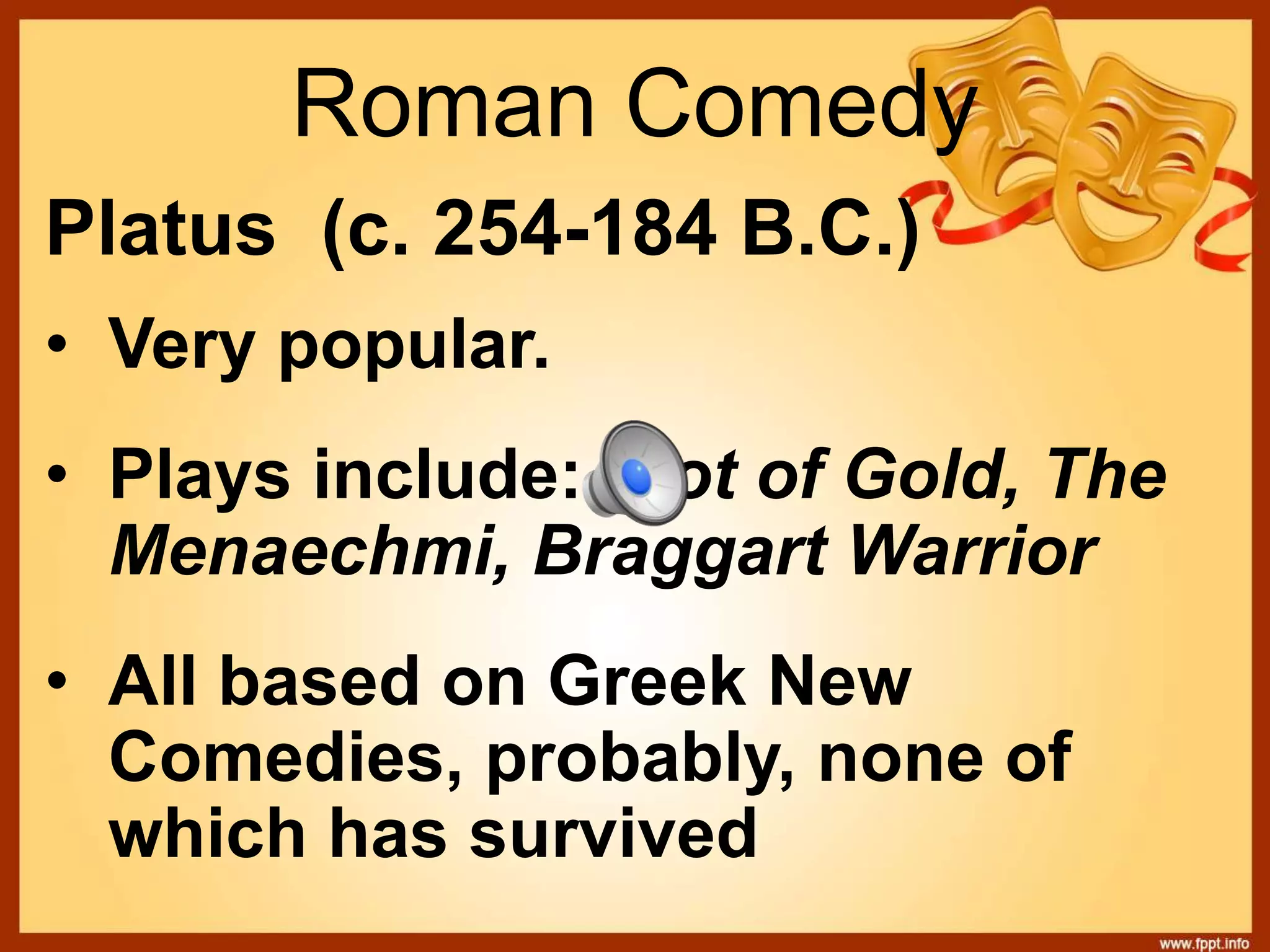 Roman Comedy
Platus (c. 254-184 B.C.)
• Very popular.
• Plays include: Pot of Gold, The
Menaechmi, Braggart Warrior
• All based on Greek New
Comedies, probably, none of
which has survived
 