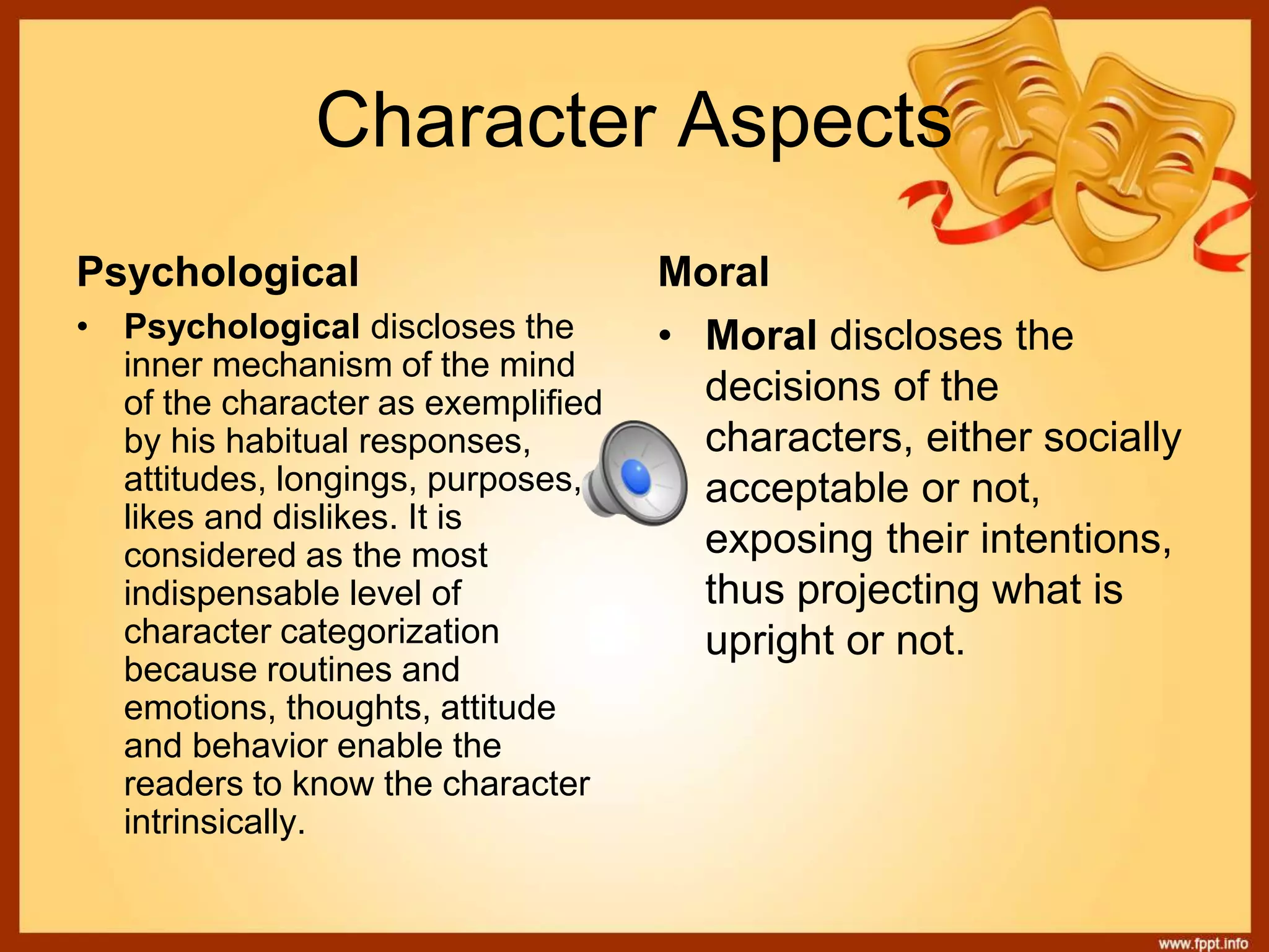 Character Aspects
Psychological Moral
• Psychological discloses the
inner mechanism of the mind
of the character as exemplified
by his habitual responses,
attitudes, longings, purposes,
likes and dislikes. It is
considered as the most
indispensable level of
character categorization
because routines and
emotions, thoughts, attitude
and behavior enable the
readers to know the character
intrinsically.
• Moral discloses the
decisions of the
characters, either socially
acceptable or not,
exposing their intentions,
thus projecting what is
upright or not.
 