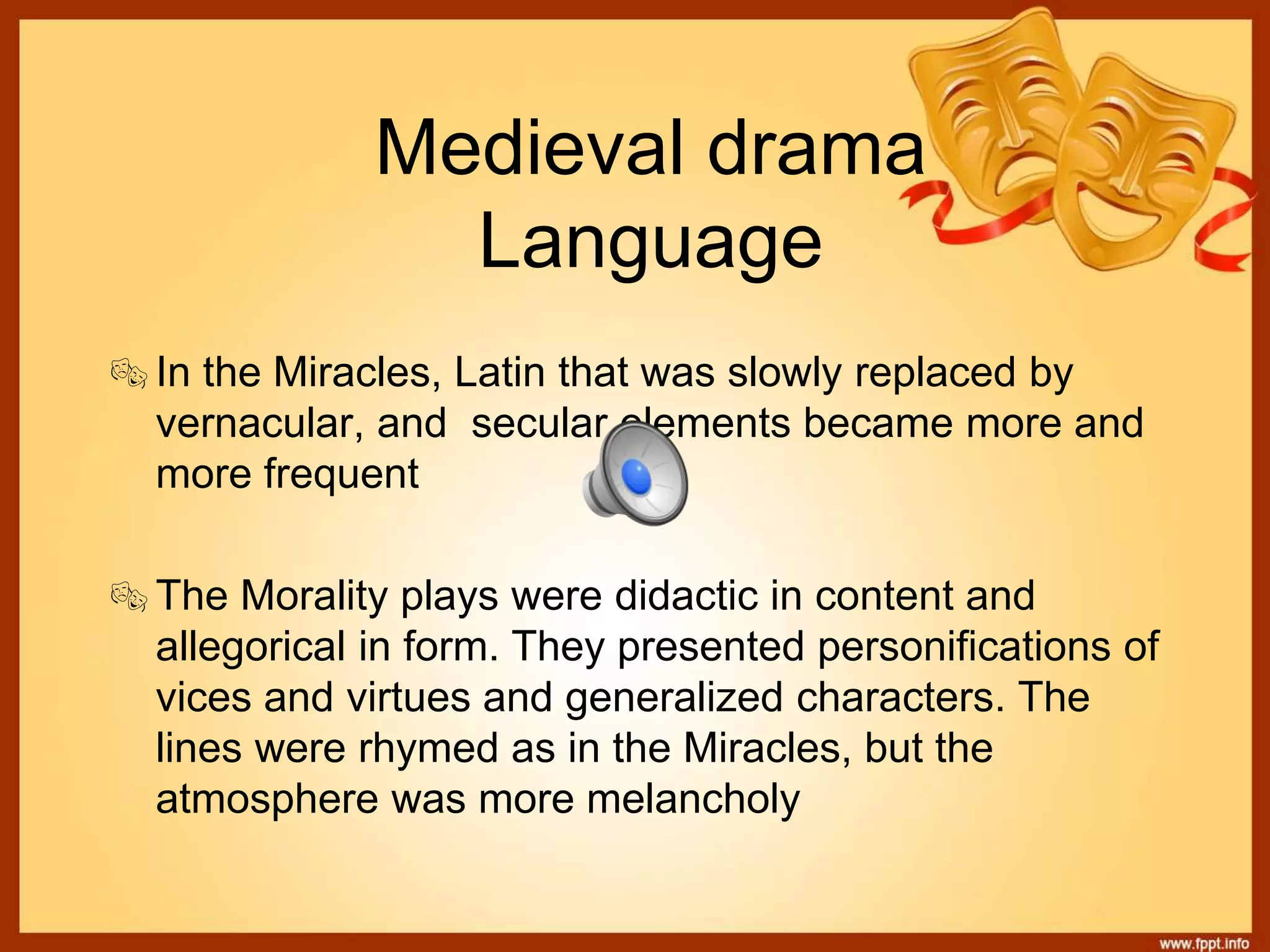 Medieval drama
Language
In the Miracles, Latin that was slowly replaced by
vernacular, and secular elements became more and
more frequent
The Morality plays were didactic in content and
allegorical in form. They presented personifications of
vices and virtues and generalized characters. The
lines were rhymed as in the Miracles, but the
atmosphere was more melancholy
 