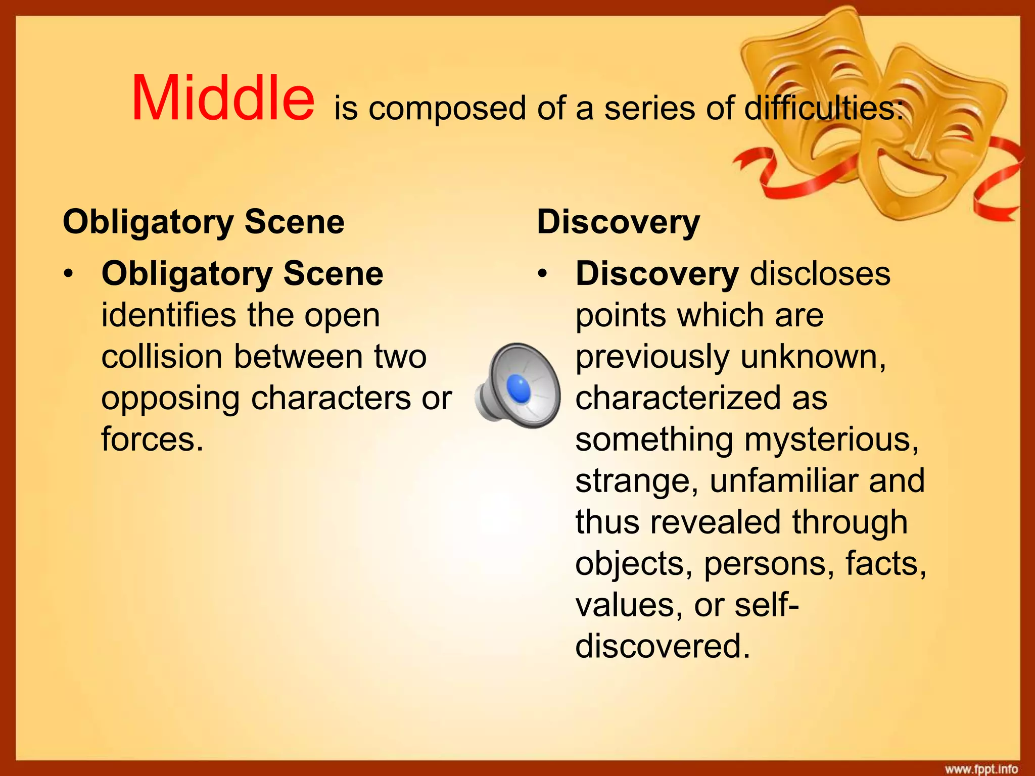 Middle is composed of a series of difficulties:
Obligatory Scene Discovery
• Obligatory Scene
identifies the open
collision between two
opposing characters or
forces.
• Discovery discloses
points which are
previously unknown,
characterized as
something mysterious,
strange, unfamiliar and
thus revealed through
objects, persons, facts,
values, or self-
discovered.
 