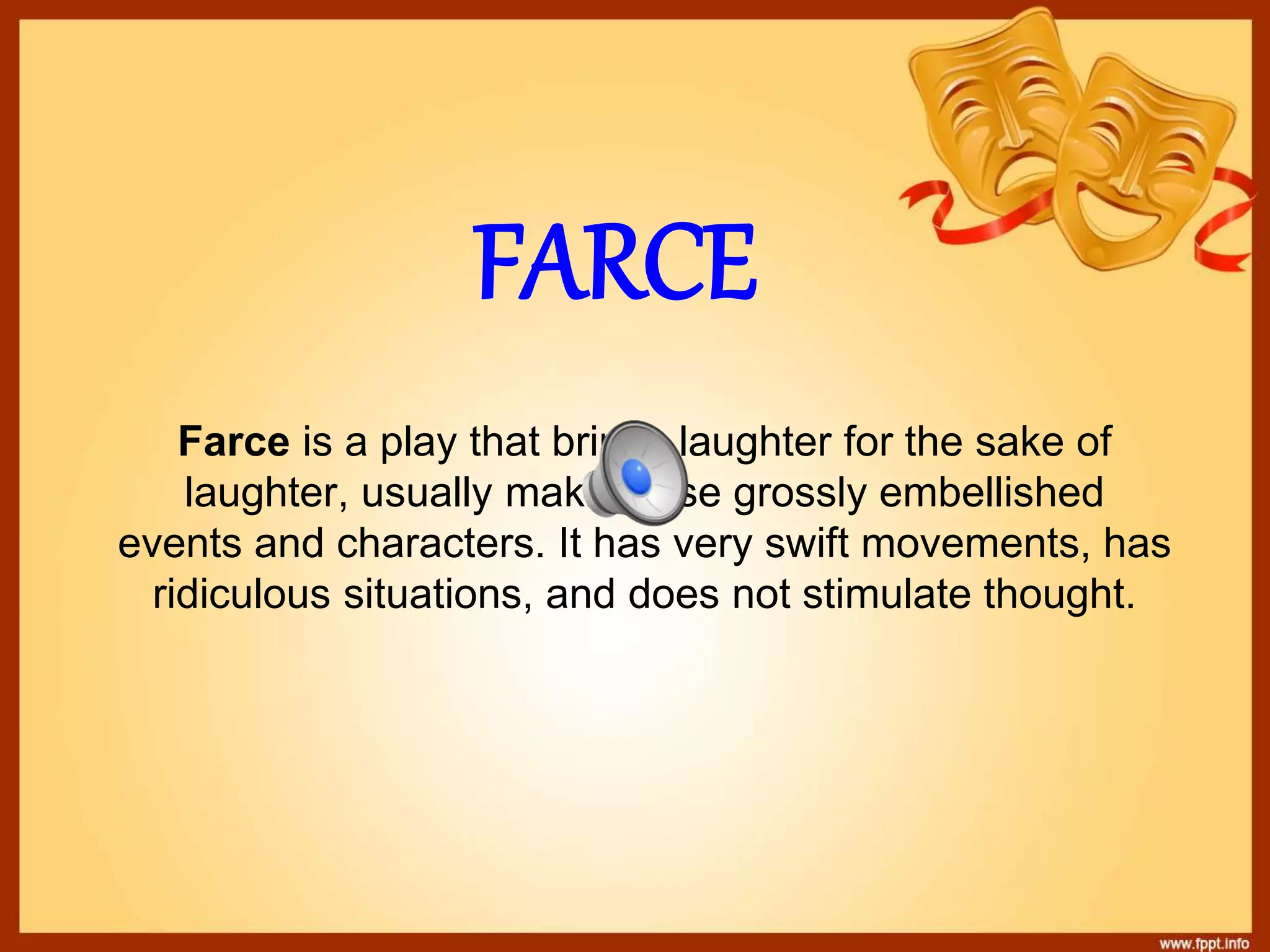 FARCE
Farce is a play that brings laughter for the sake of
laughter, usually making use grossly embellished
events and characters. It has very swift movements, has
ridiculous situations, and does not stimulate thought.
 