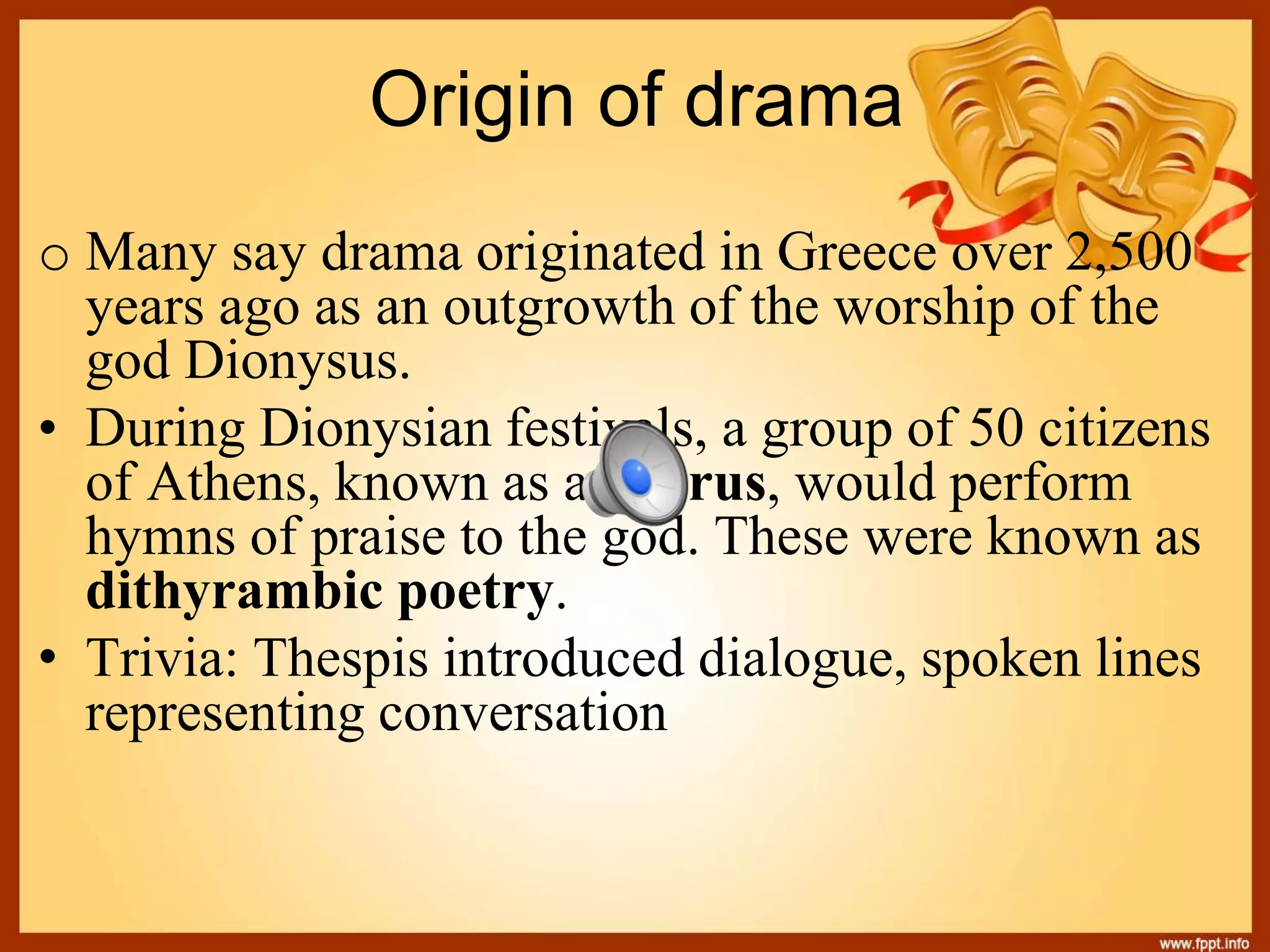 Origin of drama
o Many say drama originated in Greece over 2,500
years ago as an outgrowth of the worship of the
god Dionysus.
• During Dionysian festivals, a group of 50 citizens
of Athens, known as a chorus, would perform
hymns of praise to the god. These were known as
dithyrambic poetry.
• Trivia: Thespis introduced dialogue, spoken lines
representing conversation
 