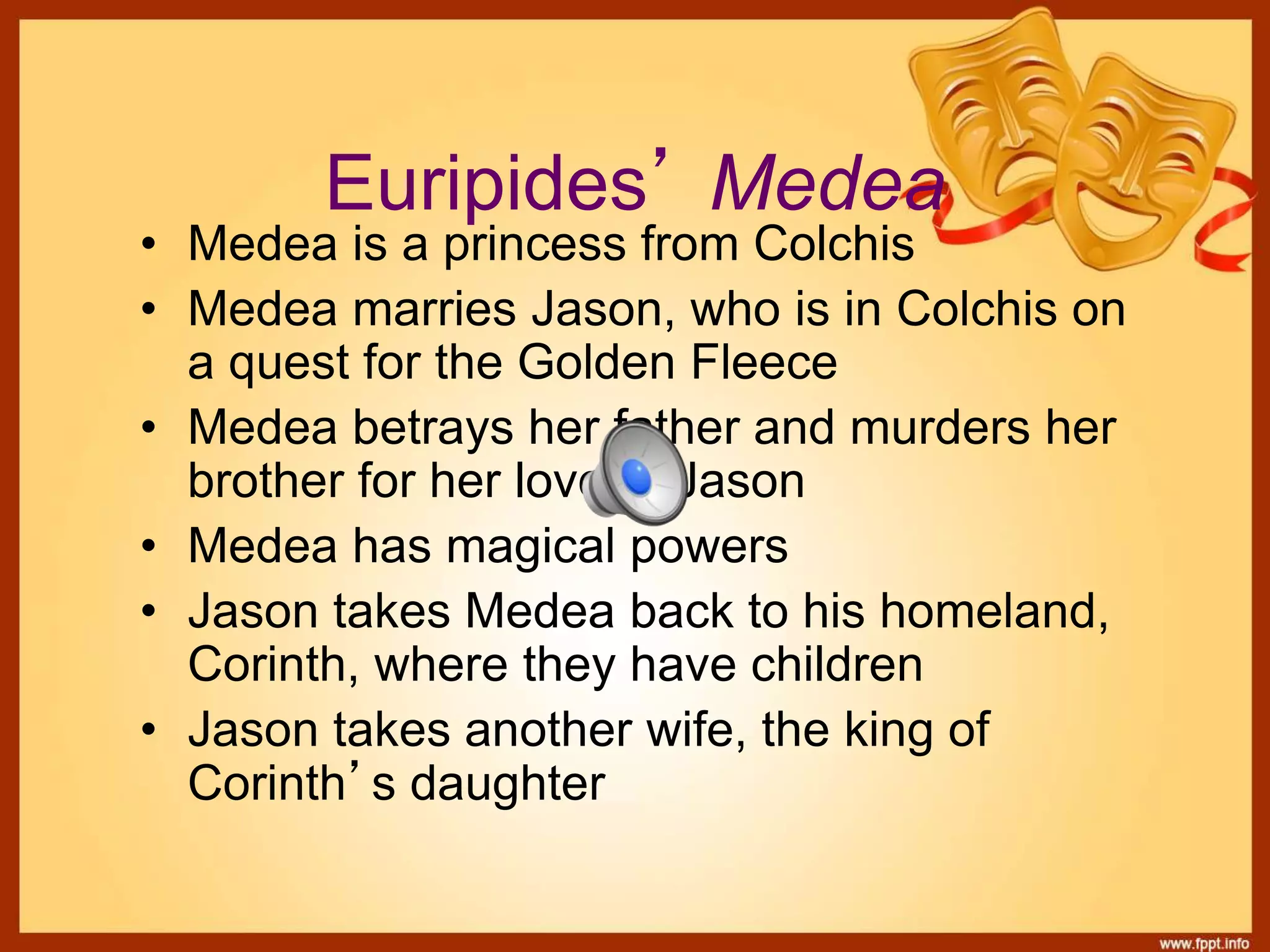 Euripides’ Medea
• Medea is a princess from Colchis
• Medea marries Jason, who is in Colchis on
a quest for the Golden Fleece
• Medea betrays her father and murders her
brother for her love of Jason
• Medea has magical powers
• Jason takes Medea back to his homeland,
Corinth, where they have children
• Jason takes another wife, the king of
Corinth’s daughter
 