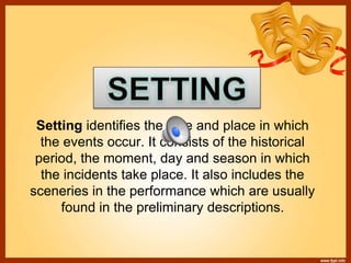 Setting identifies the time and place in which
the events occur. It consists of the historical
period, the moment, day and season in which
the incidents take place. It also includes the
sceneries in the performance which are usually
found in the preliminary descriptions.
 