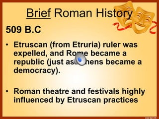 Brief Roman History
509 B.C
• Etruscan (from Etruria) ruler was
expelled, and Rome became a
republic (just as Athens became a
democracy).
• Roman theatre and festivals highly
influenced by Etruscan practices
 