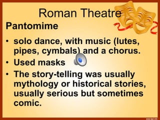Roman Theatre
Pantomime
• solo dance, with music (lutes,
pipes, cymbals) and a chorus.
• Used masks
• The story-telling was usually
mythology or historical stories,
usually serious but sometimes
comic.
 