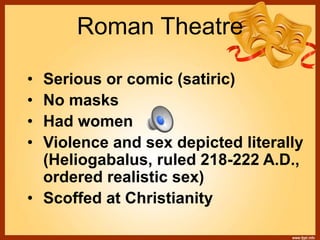 Roman Theatre
• Serious or comic (satiric)
• No masks
• Had women
• Violence and sex depicted literally
(Heliogabalus, ruled 218-222 A.D.,
ordered realistic sex)
• Scoffed at Christianity
 