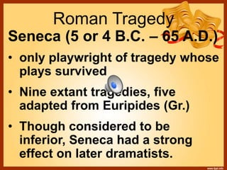 Roman Tragedy
Seneca (5 or 4 B.C. – 65 A.D.)
• only playwright of tragedy whose
plays survived
• Nine extant tragedies, five
adapted from Euripides (Gr.)
• Though considered to be
inferior, Seneca had a strong
effect on later dramatists.
 