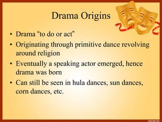 Drama Origins
• Drama “to do or act”
• Originating through primitive dance revolving
around religion
• Eventually a speaking actor emerged, hence
drama was born
• Can still be seen in hula dances, sun dances,
corn dances, etc.
 