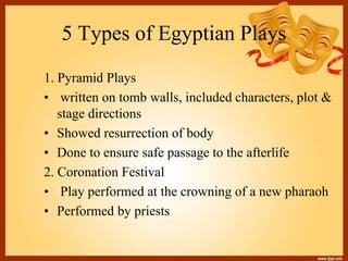 5 Types of Egyptian Plays
1. Pyramid Plays
• written on tomb walls, included characters, plot &
stage directions
• Showed resurrection of body
• Done to ensure safe passage to the afterlife
2. Coronation Festival
• Play performed at the crowning of a new pharaoh
• Performed by priests
 