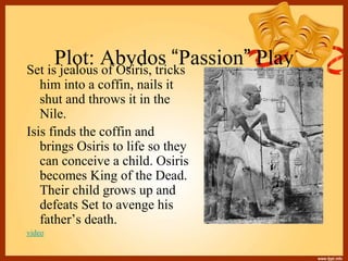 Plot: Abydos “Passion” PlaySet is jealous of Osiris, tricks
him into a coffin, nails it
shut and throws it in the
Nile.
Isis finds the coffin and
brings Osiris to life so they
can conceive a child. Osiris
becomes King of the Dead.
Their child grows up and
defeats Set to avenge his
father’s death.
video
 