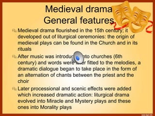 Medieval drama
General features
Medieval drama flourished in the 15th century; it
developed out of liturgical ceremonies: the origin of
medieval plays can be found in the Church and in its
rituals
After music was introduced into churches (6th
century) and words were later fitted to the melodies, a
dramatic dialogue began to take place in the form of
an alternation of chants between the priest and the
choir
Later processional and scenic effects were added
which increased dramatic action: liturgical drama
evolved into Miracle and Mystery plays and these
ones into Morality plays
 