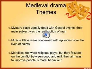 Medieval drama
Themes
Mystery plays usually dealt with Gospel events: their
main subject was the redemption of man
Miracle Plays were concerned with episodes from the
lives of saints
Moralities too were religious plays, but they focused
on the conflict between good and evil; their aim was
to improve people’s moral behaviour
 
