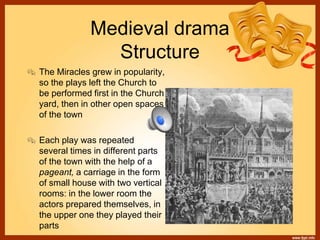 Medieval drama
Structure
 The Miracles grew in popularity,
so the plays left the Church to
be performed first in the Church
yard, then in other open spaces
of the town
 Each play was repeated
several times in different parts
of the town with the help of a
pageant, a carriage in the form
of small house with two vertical
rooms: in the lower room the
actors prepared themselves, in
the upper one they played their
parts
 