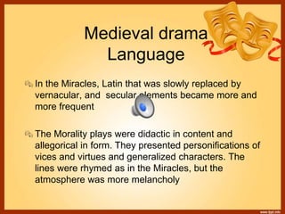 Medieval drama
Language
In the Miracles, Latin that was slowly replaced by
vernacular, and secular elements became more and
more frequent
The Morality plays were didactic in content and
allegorical in form. They presented personifications of
vices and virtues and generalized characters. The
lines were rhymed as in the Miracles, but the
atmosphere was more melancholy
 