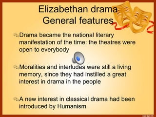 Elizabethan drama
General features
Drama became the national literary
manifestation of the time: the theatres were
open to everybody
Moralities and interludes were still a living
memory, since they had instilled a great
interest in drama in the people
A new interest in classical drama had been
introduced by Humanism
 
