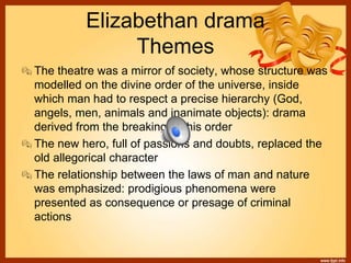Elizabethan drama
Themes
The theatre was a mirror of society, whose structure was
modelled on the divine order of the universe, inside
which man had to respect a precise hierarchy (God,
angels, men, animals and inanimate objects): drama
derived from the breaking of this order
The new hero, full of passions and doubts, replaced the
old allegorical character
The relationship between the laws of man and nature
was emphasized: prodigious phenomena were
presented as consequence or presage of criminal
actions
 