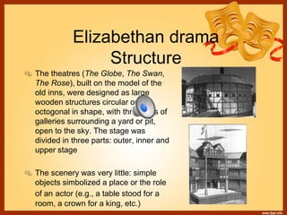 Elizabethan drama
Structure
 The theatres (The Globe, The Swan,
The Rose), built on the model of the
old inns, were designed as large
wooden structures circular or
octogonal in shape, with three tiers of
galleries surrounding a yard or pit,
open to the sky. The stage was
divided in three parts: outer, inner and
upper stage
 The scenery was very little: simple
objects simbolized a place or the role
of an actor (e.g., a table stood for a
room, a crown for a king, etc.)
 