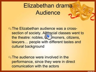 Elizabethan drama
Audience
The Elizabethan audience was a cross-
section of society. All social classes went to
the theatre: nobles, commoners, citizens,
lawyers… people with different tastes and
cultural background
The audience were involved in the
performance, since they were in direct
comunication with the actors
 