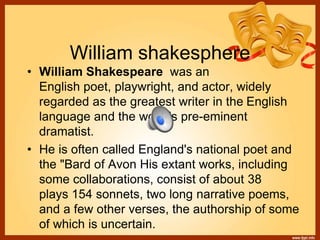 William shakesphere
• William Shakespeare was an
English poet, playwright, and actor, widely
regarded as the greatest writer in the English
language and the world's pre-eminent
dramatist.
• He is often called England's national poet and
the "Bard of Avon His extant works, including
some collaborations, consist of about 38
plays 154 sonnets, two long narrative poems,
and a few other verses, the authorship of some
of which is uncertain.
 