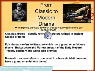 From
Classic to
Modern
Drama
 to explore the way in which tragedy evolved into the 20th
century (AO4)
Classical drama – usually refers to literature written in ancient
Greece or Rome
Epic drama – refers to literature which has a grand or ambitions
theme (Shakespeare and Marlow are part of the Early Modern
Tragedy category and wrote epic dramas)
Domestic drama – refers to drama set in a household (it does not
have a grand or ambitions theme)
how modern Drama is different from Classical
Drama
 