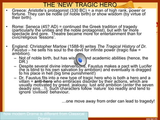 THE ‘NEW’ TRAGIC HERO
• Greece: Aristotle’s protagonist (330 BC) = a man of high rank, power or
fortune. They can be noble (of noble birth) or show wisdom (by virtue of
their birth).
• Rome: Seneca (45? AD) = continued the Greek tradition of tragedy
(particularly the unities and the noble protagonist), but with far more
spectacle and gore. Theatre became more for entertainment than for
civic/religious ‘lessons’.
• England: Christopher Marlow (1588-9) writes The Tragical History of Dr.
Faustus – he sells his soul to the devil for infinite power (tragic flaw =
ambition).
– Not of noble birth, but has wisdom and academic abilities (hence, the
DR.)
– Despite several divine interventions, Faustus makes a pact with Lucifer
(he is blind to his own salvation by ambition) and eventually is dragged
to his place in hell (big time punishment!)
– Dr. Faustus fits into a new type of tragic hero who is both a hero and a
villain = anti-hero who embraces disorder by their actions, which are
usually motivated by greed, jealousy, lust and ambition (enter the seven
deadly sins…!). Such characters follow ‘nature’ too readily and tend to
ignore ‘civilised’ behaviour.
…one move away from order can lead to tragedy!
how modern Drama is different from Classical
Drama
 