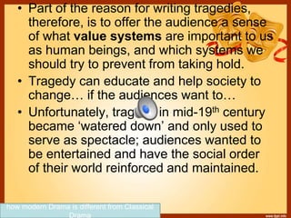 • Part of the reason for writing tragedies,
therefore, is to offer the audience a sense
of what value systems are important to us
as human beings, and which systems we
should try to prevent from taking hold.
• Tragedy can educate and help society to
change… if the audiences want to…
• Unfortunately, tragedy in mid-19th century
became ‘watered down’ and only used to
serve as spectacle; audiences wanted to
be entertained and have the social order
of their world reinforced and maintained.
how modern Drama is different from Classical
Drama
 