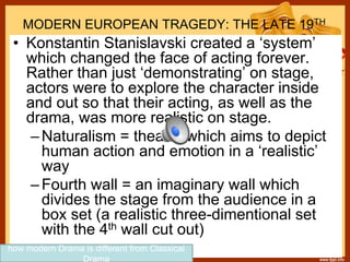 MODERN EUROPEAN TRAGEDY: THE LATE 19TH
CENTURY• Konstantin Stanislavski created a ‘system’
which changed the face of acting forever.
Rather than just ‘demonstrating’ on stage,
actors were to explore the character inside
and out so that their acting, as well as the
drama, was more realistic on stage.
–Naturalism = theatre which aims to depict
human action and emotion in a ‘realistic’
way
–Fourth wall = an imaginary wall which
divides the stage from the audience in a
box set (a realistic three-dimentional set
with the 4th wall cut out)
how modern Drama is different from Classical
Drama
 
