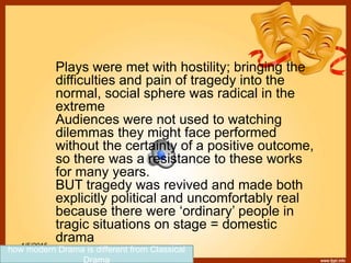 1/5/2015 179
Plays were met with hostility; bringing the
difficulties and pain of tragedy into the
normal, social sphere was radical in the
extreme
Audiences were not used to watching
dilemmas they might face performed
without the certainty of a positive outcome,
so there was a resistance to these works
for many years.
BUT tragedy was revived and made both
explicitly political and uncomfortably real
because there were ‘ordinary’ people in
tragic situations on stage = domestic
drama
how modern Drama is different from Classical
Drama
 