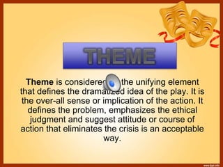 Theme is considered as the unifying element
that defines the dramatized idea of the play. It is
the over-all sense or implication of the action. It
defines the problem, emphasizes the ethical
judgment and suggest attitude or course of
action that eliminates the crisis is an acceptable
way.
 