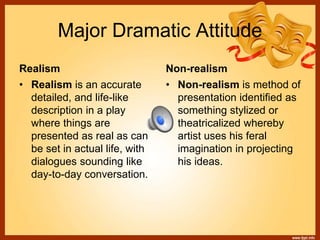 Major Dramatic Attitude
Realism Non-realism
• Realism is an accurate
detailed, and life-like
description in a play
where things are
presented as real as can
be set in actual life, with
dialogues sounding like
day-to-day conversation.
• Non-realism is method of
presentation identified as
something stylized or
theatricalized whereby
artist uses his feral
imagination in projecting
his ideas.
 