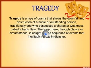 TRAGEDY
Tragedy is a type of drama that shows the downfall and
destruction of a noble or outstanding person,
traditionally one who possesses a character weakness
called a tragic flaw. The tragic hero, through choice or
circumstance, is caught up in a sequence of events that
inevitably results in disaster.
 