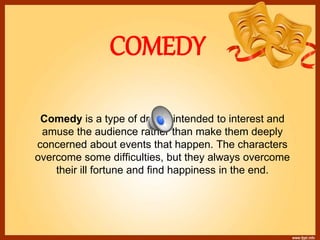 COMEDY
Comedy is a type of drama intended to interest and
amuse the audience rather than make them deeply
concerned about events that happen. The characters
overcome some difficulties, but they always overcome
their ill fortune and find happiness in the end.
 