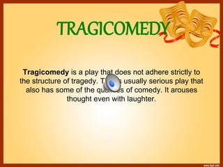 TRAGICOMEDY
Tragicomedy is a play that does not adhere strictly to
the structure of tragedy. This is usually serious play that
also has some of the qualities of comedy. It arouses
thought even with laughter.
 