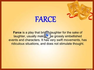 FARCE
Farce is a play that brings laughter for the sake of
laughter, usually making use grossly embellished
events and characters. It has very swift movements, has
ridiculous situations, and does not stimulate thought.
 