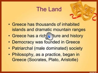 The Land
• Greece has thousands of inhabited
islands and dramatic mountain ranges
• Greece has a rich culture and history
• Democracy was founded in Greece
• Patriarchal (male dominated) society
• Philosophy, as a practice, began in
Greece (Socrates, Plato, Aristotle)
 