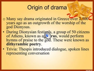 Origin of drama
o Many say drama originated in Greece over 2,500
years ago as an outgrowth of the worship of the
god Dionysus.
• During Dionysian festivals, a group of 50 citizens
of Athens, known as a chorus, would perform
hymns of praise to the god. These were known as
dithyrambic poetry.
• Trivia: Thespis introduced dialogue, spoken lines
representing conversation
 