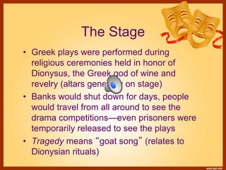 The Stage
• Greek plays were performed during
religious ceremonies held in honor of
Dionysus, the Greek god of wine and
revelry (altars generally on stage)
• Banks would shut down for days, people
would travel from all around to see the
drama competitions—even prisoners were
temporarily released to see the plays
• Tragedy means “goat song” (relates to
Dionysian rituals)
 
