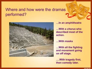 Where and how were the dramas
performed?
…In an amphitheatre
…With a chorus who
described most of the
action.
…With masks
…With all the fighting
and movement going
on off stage.
….With tragedy first,
then comedy later.
 