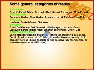 Some general categories of masks
1. OLD MEN
Smooth-Faced, White, Grizzled, Black-Haired, Flaxen and More Flaxen
2. YOUNG MEN
Common, Curled, More Curled, Graceful, Horrid, Pale and Less Pale
3. SLAVES
Leathern, Peaked-Beard, Flat Nose
4. WOMEN
Freed Old Woman, Old Domestic, Middle Aged, Leathern, Pale-
Disheveled, Pale Middle Aged, Whorish-Disheveled, Virgin, Girl
5. SPECIALIST MASKS
Some made for specific characters, others for: Mourning, Blindness,
Deceit, Drunkenness...etc. (The comic masks, those especially of old
comedy, were as like as possible to true persons they represented, or
made to appear more ridiculous)
 