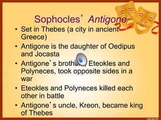 Sophocles’ Antigone
• Set in Thebes (a city in ancient
Greece)
• Antigone is the daughter of Oedipus
and Jocasta
• Antigone’s brothers, Eteokles and
Polyneces, took opposite sides in a
war
• Eteokles and Polyneces killed each
other in battle
• Antigone’s uncle, Kreon, became king
of Thebes
 