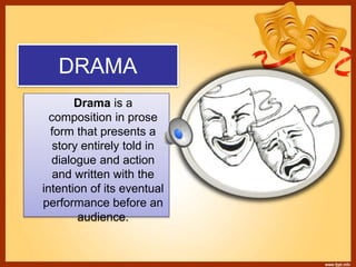 DRAMA
Drama is a
composition in prose
form that presents a
story entirely told in
dialogue and action
and written with the
intention of its eventual
performance before an
audience.
 