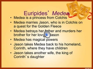 Euripides’ Medea
• Medea is a princess from Colchis
• Medea marries Jason, who is in Colchis on
a quest for the Golden Fleece
• Medea betrays her father and murders her
brother for her love of Jason
• Medea has magical powers
• Jason takes Medea back to his homeland,
Corinth, where they have children
• Jason takes another wife, the king of
Corinth’s daughter
 