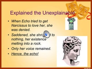 Explained the Unexplainable
• When Echo tried to get
Narcissus to love her, she
was denied.
• Saddened, she shriveled to
nothing, her existence
melting into a rock.
• Only her voice remained.
• Hence, the echo!
 