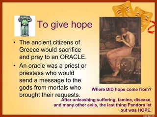 To give hope
• The ancient citizens of
Greece would sacrifice
and pray to an ORACLE.
• An oracle was a priest or
priestess who would
send a message to the
gods from mortals who
brought their requests.
Where DID hope come from?
After unleashing suffering, famine, disease,
and many other evils, the last thing Pandora let
out was HOPE.
 