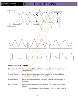 Department of Industrial
Engineering and management         ENGINEERING DRAWING




         THREAD NOMENCLATURE

         Theoretical diameter. It is a diameter of the metallic bar on which the machine operations are
                               to be performed.

         Nominal diameter.     It is the diameter of a regular circular bar after the turning and facing
                               operations have been performed over the bar.

         Major diameter.       It is the maximum diameter of the thread. It is also called the height of
                               the thread.

         Root diameter.        It is the minimum diameter of the thread. It is also called core or minor
                               diameter.
                                            Root diameter = Major diameter – Twice the depth of thread



                                                        85
 